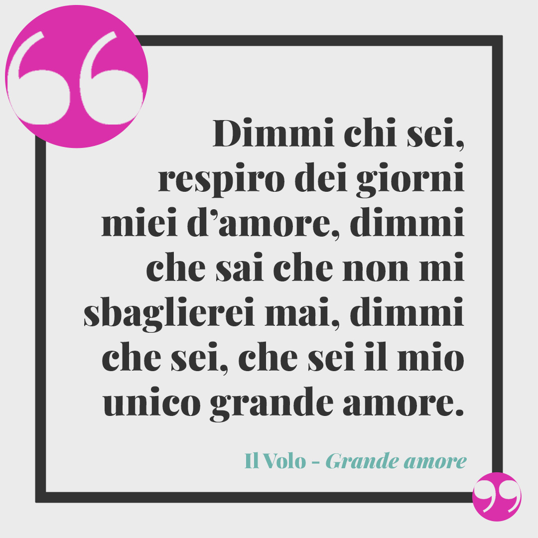 Frasi de Il Volo. Dimmi chi sei, respiro dei giorni miei d’amore, dimmi che sai che non mi sbaglierei mai, dimmi che sei, che sei il mio unico grande amore. Grande amore
