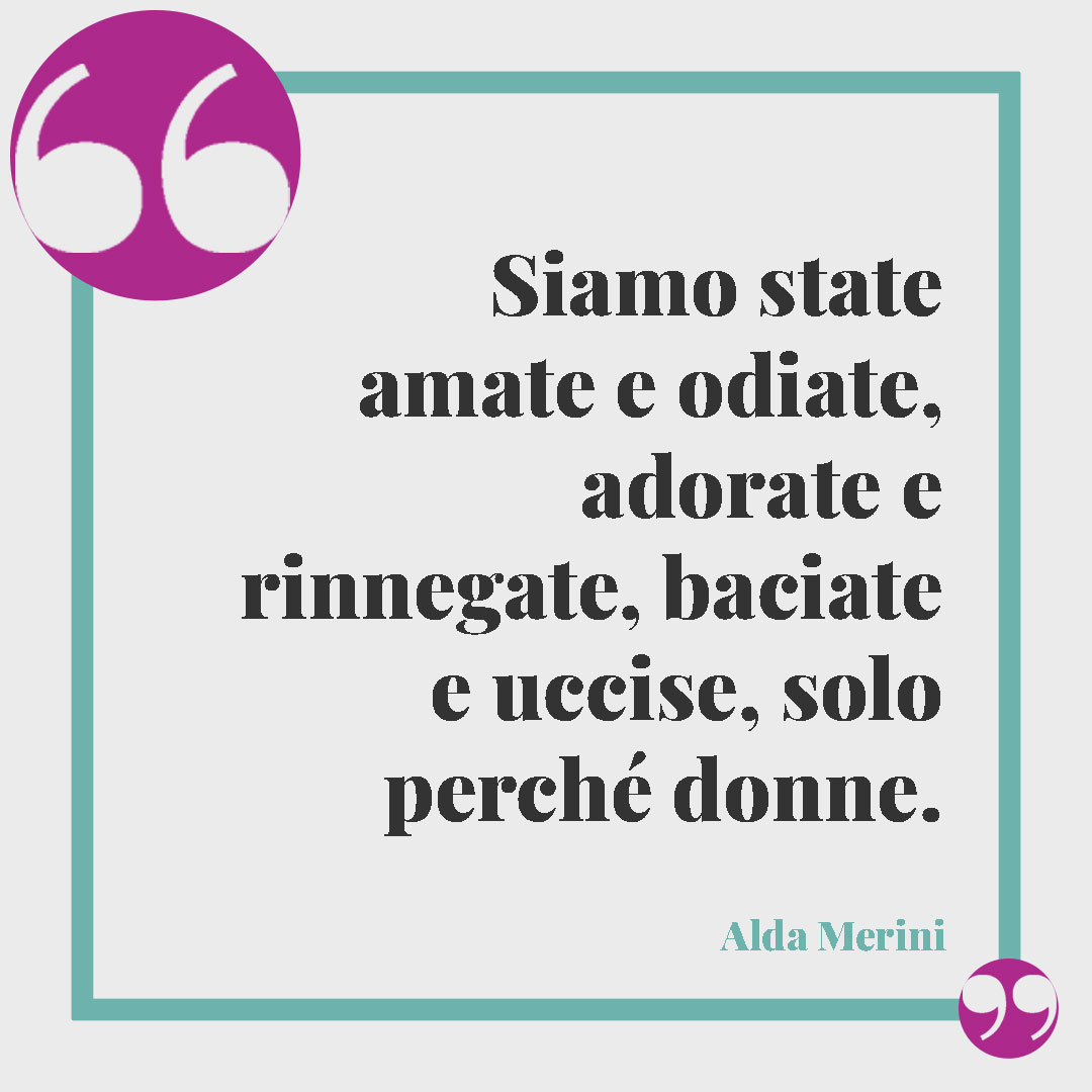 Frasi contro la violenza sulle donne. Siamo state amate e odiate, adorate e rinnegate, baciate e uccise, solo perché donne. (Alda Merini)
