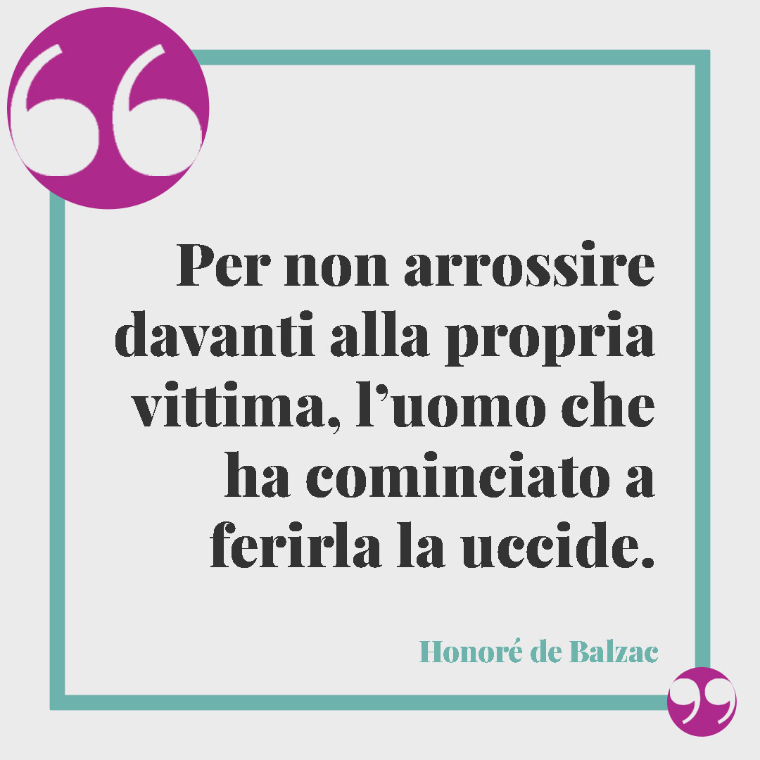 Frasi contro la violenza sulle donne. Per non arrossire davanti alla propria vittima, l’uomo che ha cominciato a ferirla la uccide. (Honoré de Balzac)