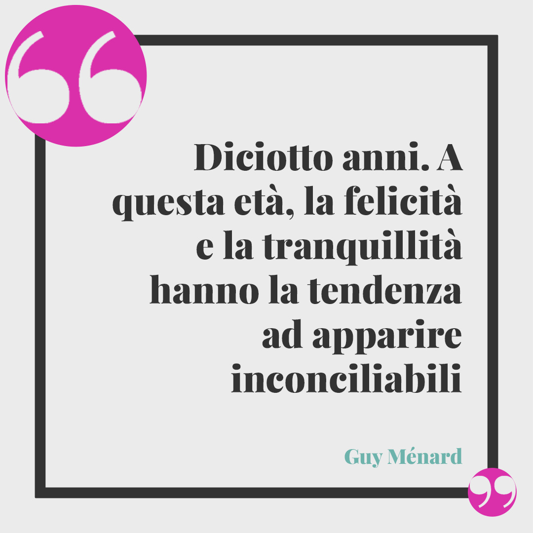 Frasi per i 18 anni. Diciotto anni. A questa età, la felicità e la tranquillità hanno la tendenza ad apparire inconciliabili… (Guy Ménard)