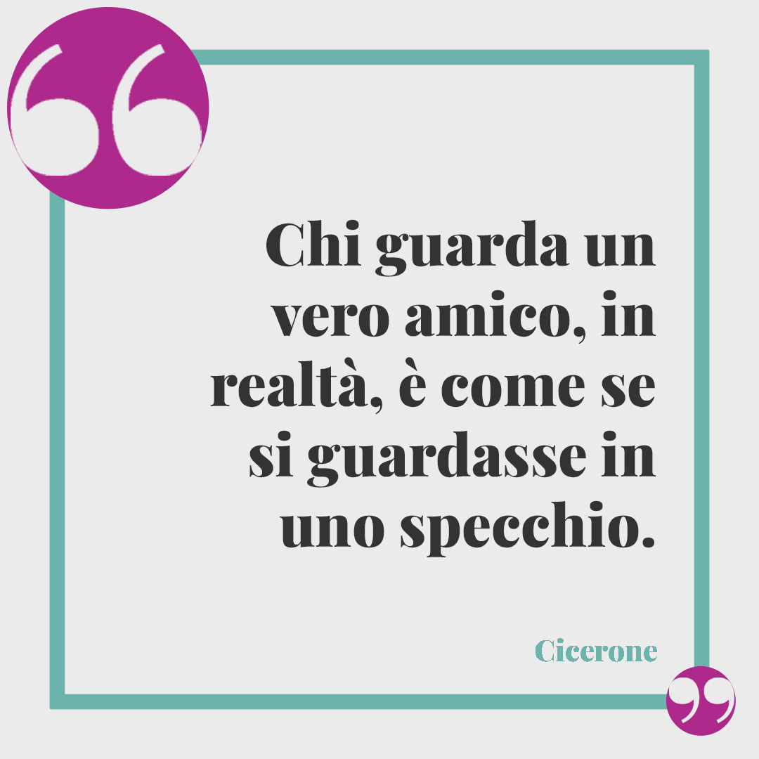 Frasi per riflettere. Chi guarda un vero amico, in realtà, è come se si guardasse in uno specchio. (Cicerone)