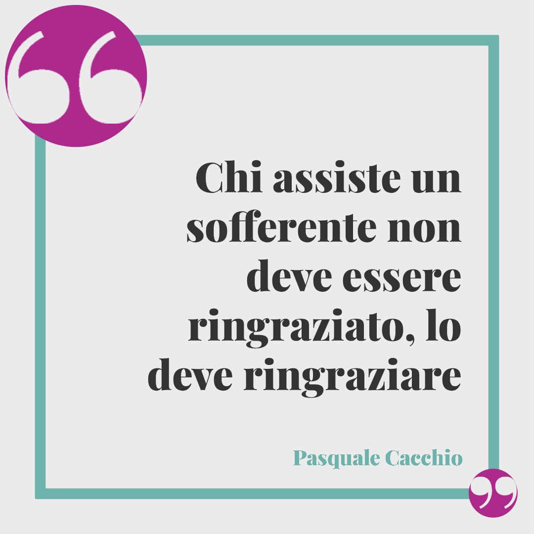 Frasi sulla gratitudine. Chi assiste un sofferente non deve essere ringraziato, lo deve ringraziare (Pasquale Cacchio).