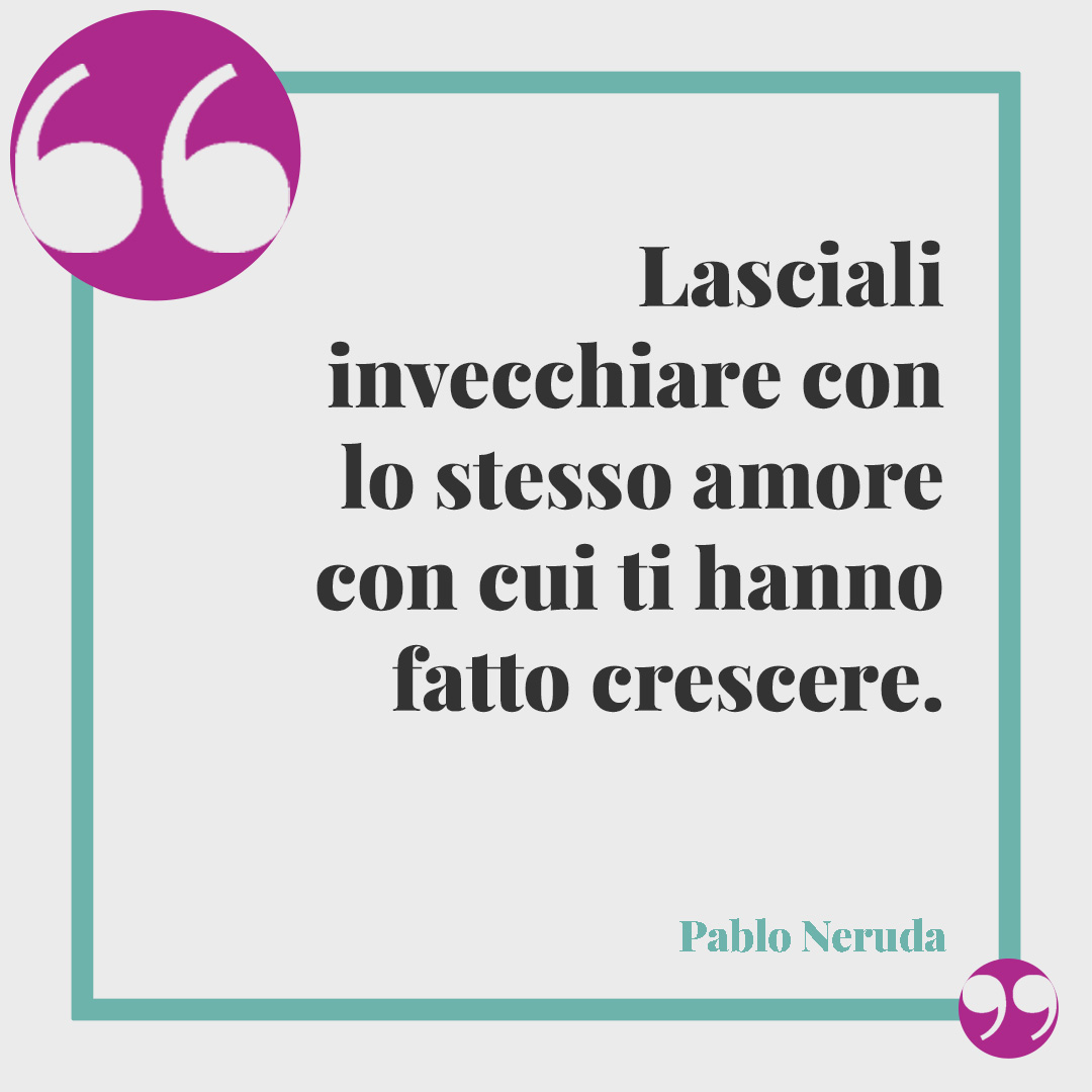 Frasi sulla vecchiaia. Lasciali invecchiare con lo stesso amore con cui ti hanno fatto crescere. Pablo Neruda