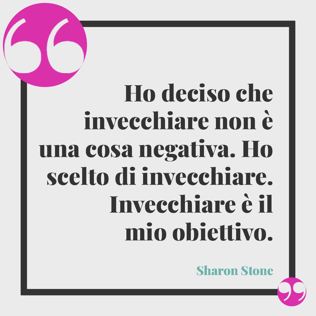 Frasi sulla vecchiaia. Ho deciso che invecchiare non è una cosa negativa. Ho scelto di invecchiare. Invecchiare è il mio obiettivo. (Sharon Stone)