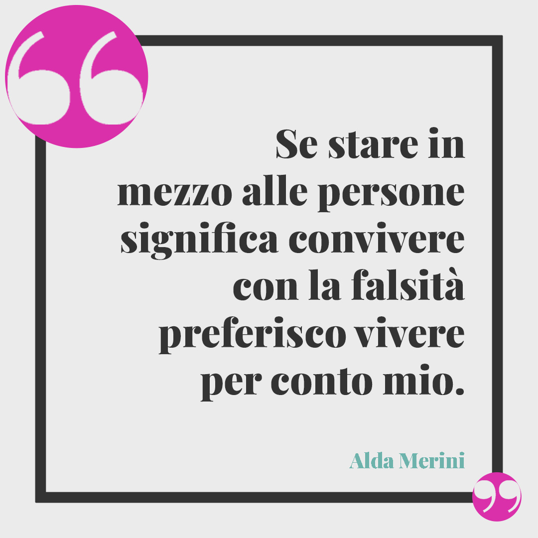Frasi sulle persone false. Se stare in mezzo alle persone significa convivere con la falsità preferisco vivere per conto mio. (Alda Merini)