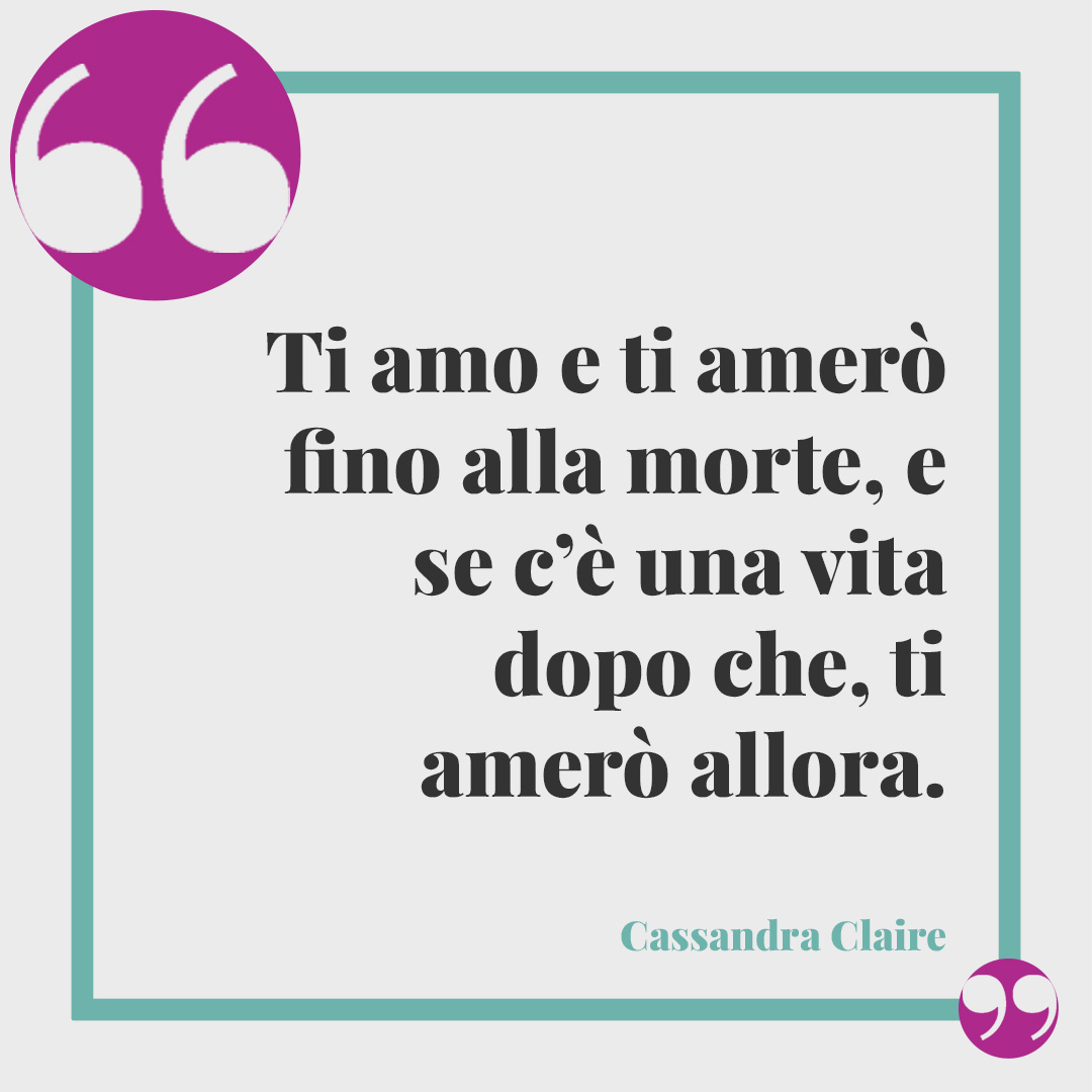 Frasi sull’infinito. Ti amo e ti amerò fino alla morte, e se c’è una vita dopo che, ti amerò allora. (Cassandra Claire)