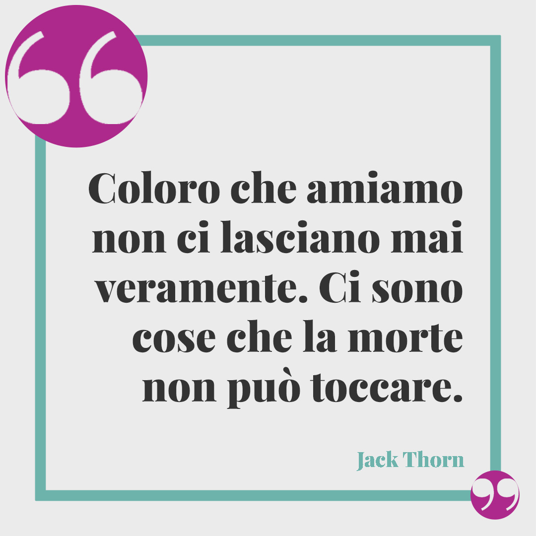 Frasi per il lutto di un amico. Coloro che amiamo non ci lasciano mai veramente. Ci sono cose che la morte non può toccare. (Jack Thorn)