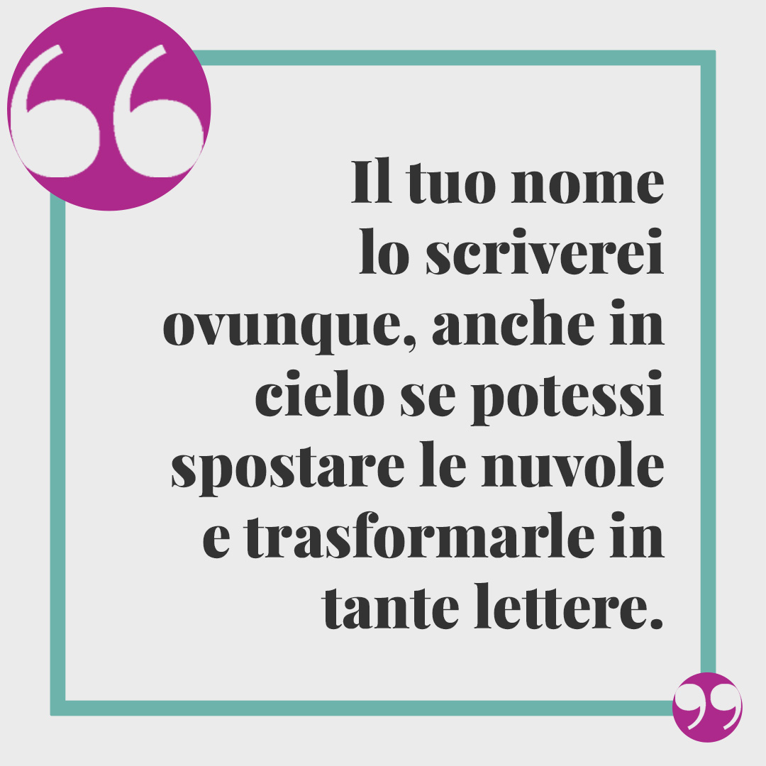 Frasi di auguri per l'onomastico. Il tuo nome lo scriverei ovunque, anche in cielo se potessi spostare le nuvole e trasformarle in tante lettere.