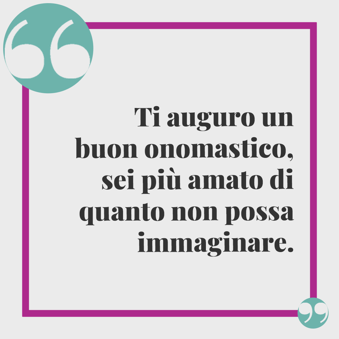 Frasi di auguri per l'onomastico. Ti auguro un buon onomastico, sei più amato di quanto non possa immaginare.