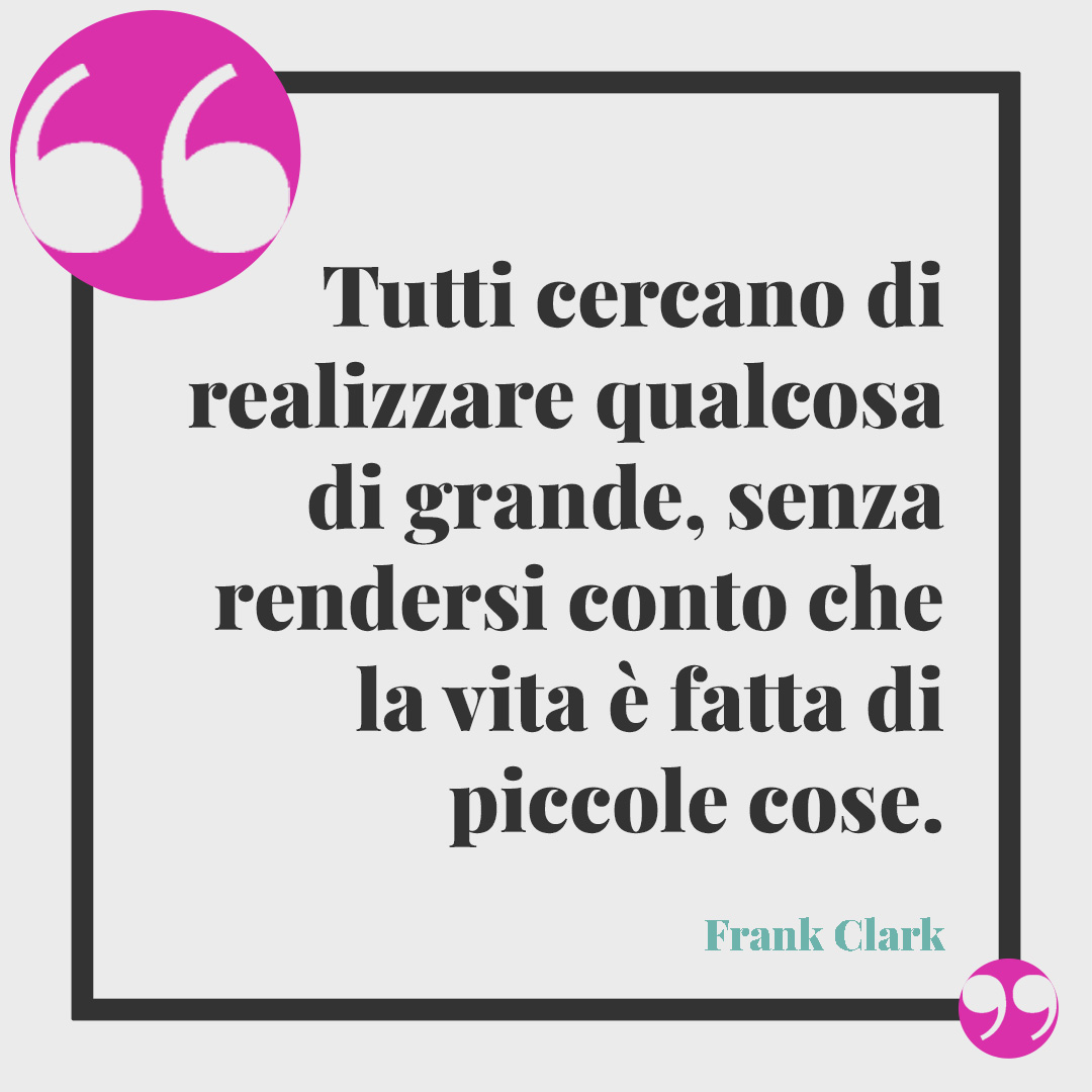 Frasi sulla leggerezza. Tutti cercano di realizzare qualcosa di grande, senza rendersi conto che la vita è fatta di piccole cose. Frank Clark