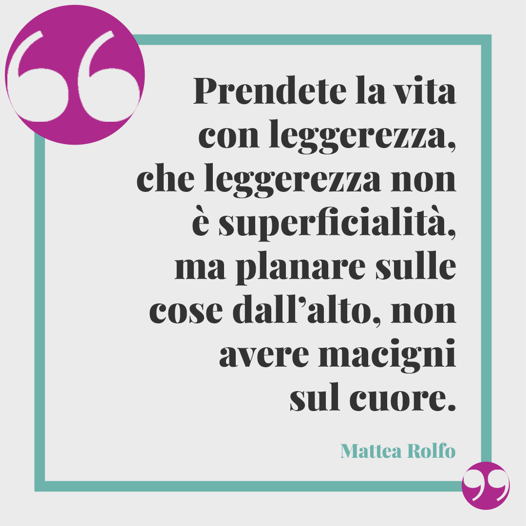 Frasi sulla leggerezza. Prendete la vita con leggerezza, che leggerezza non è superficialità, ma planare sulle cose dall’alto, non avere macigni sul cuore. Mattea Rolfo