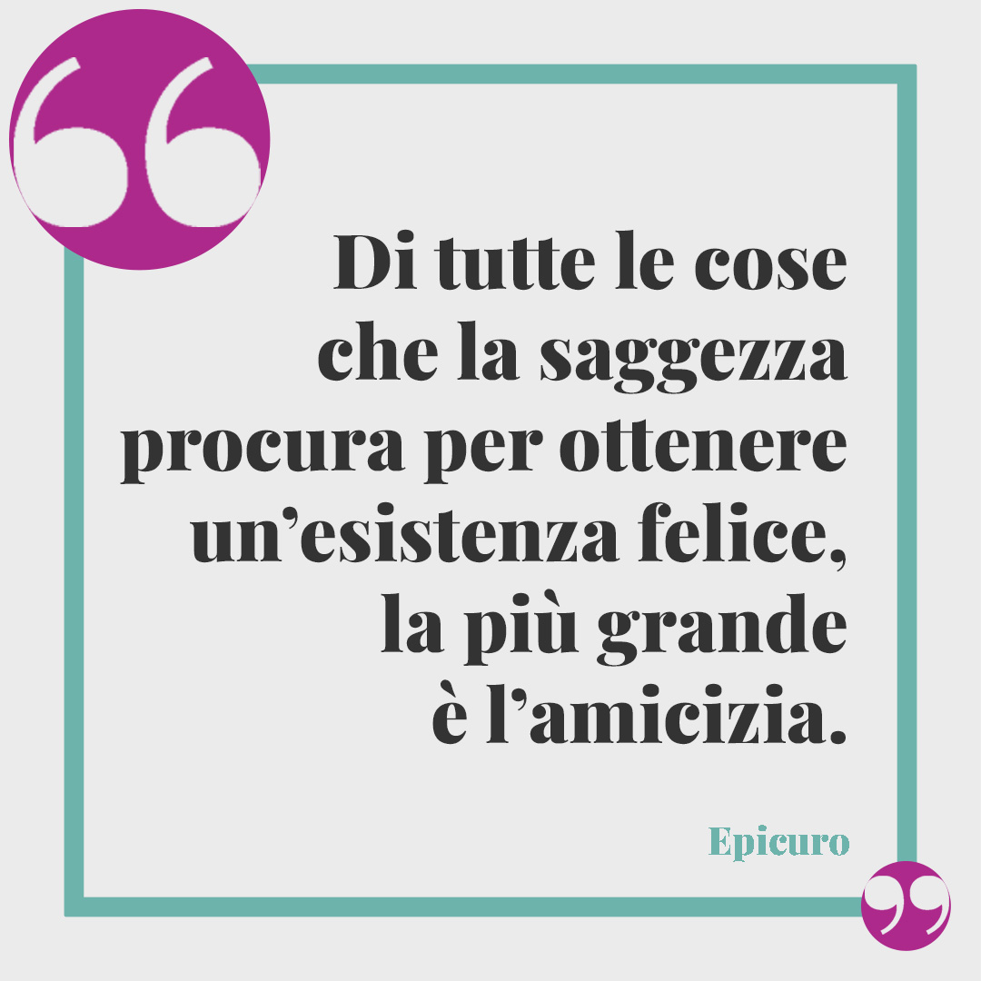 Frasi sulle amiche pazze. Di tutte le cose che la saggezza procura per ottenere un’esistenza felice, la più grande è l’amicizia. (Epicuro)