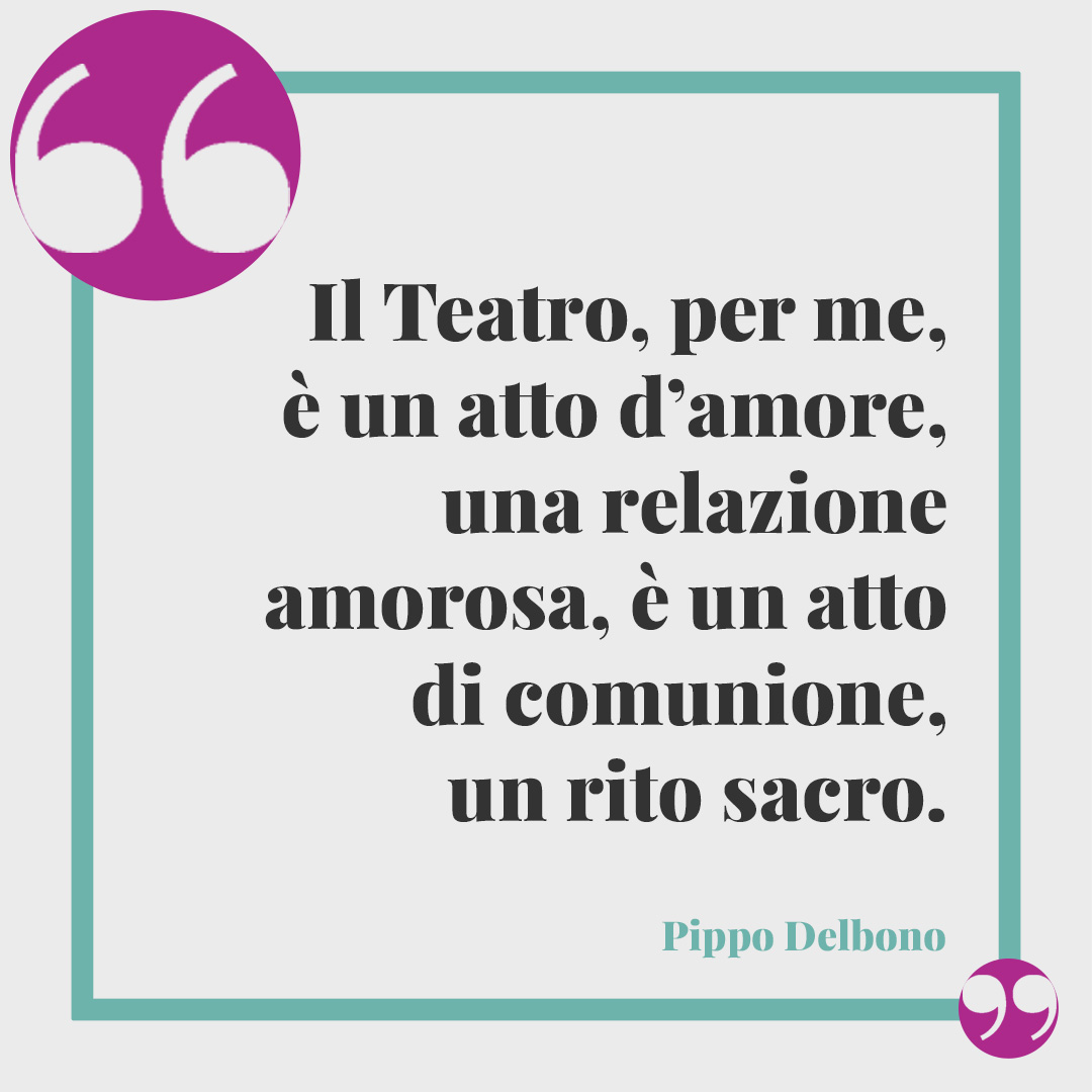 Frasi sul teatro. Il Teatro, per me, è un atto d’amore, una relazione amorosa, è un atto di comunione, un rito sacro. (Pippo Delbono)