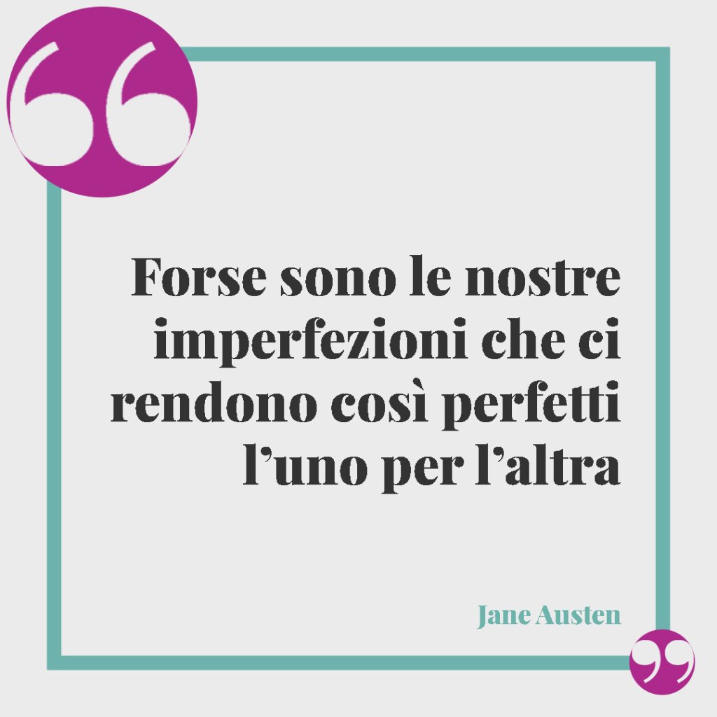 Frasi sulle imperfezioni. Forse sono le nostre imperfezioni che ci rendono così perfetti l’uno per l’altra (Jane Austen).