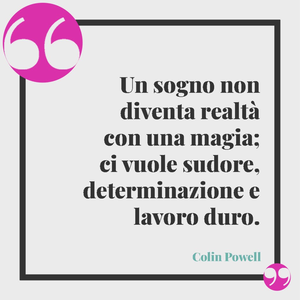 Frasi per superare gli ostacoli della vita. Un sogno non diventa realtà con una magia; ci vuole sudore, determinazione e lavoro duro. (Colin Powell)