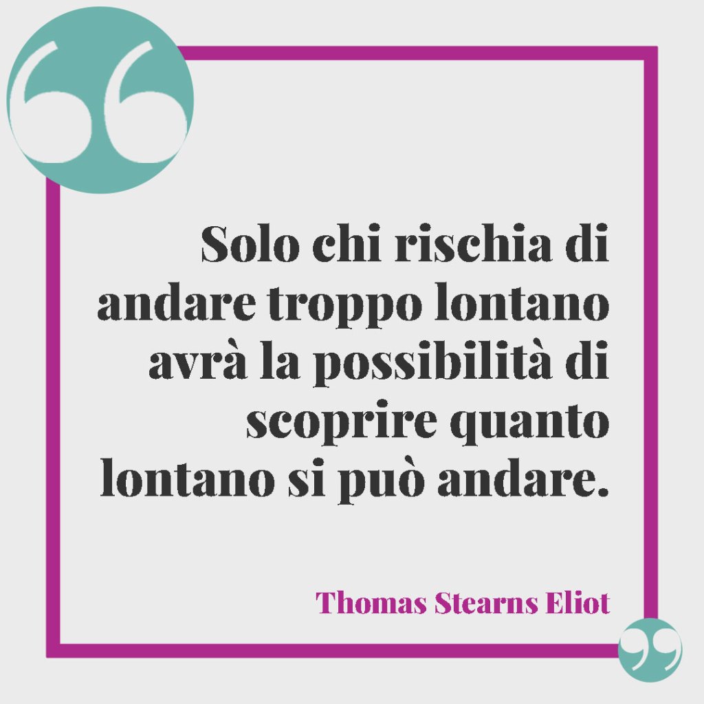 Frasi e aforismi sui sacrifici. Solo chi rischia di andare troppo lontano avrà la possibilità di scoprire quanto lontano si può andare. (Thomas Stearns Eliot)