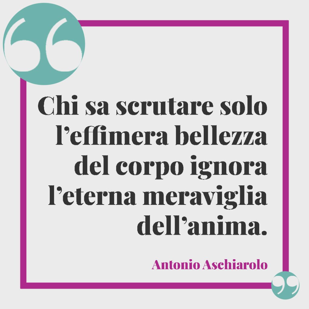 Frasi sulla perfezione. Chi sa scrutare solo l’effimera bellezza del corpo ignora l’eterna meraviglia dell’anima. (Antonio Aschiarolo)