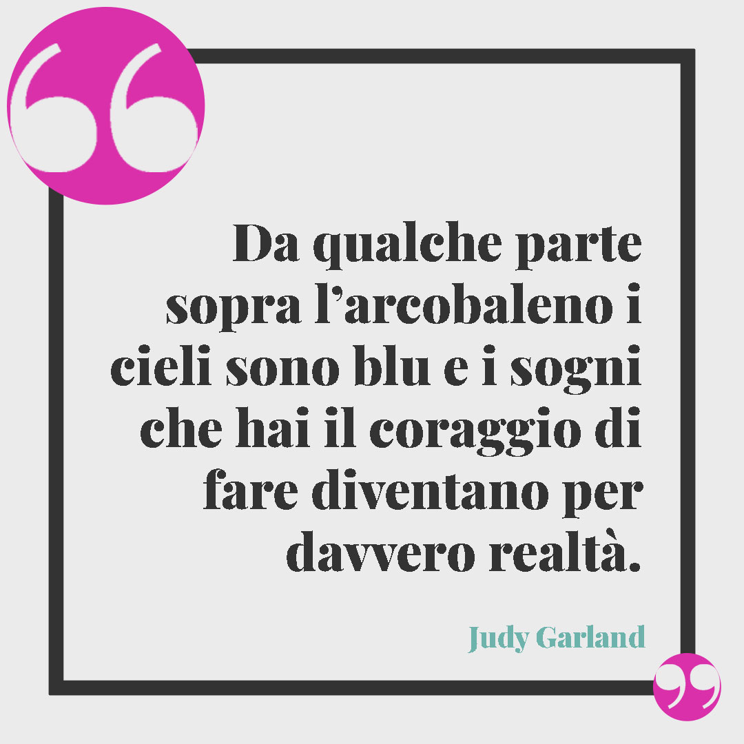 Frasi sull’arcobaleno. Da qualche parte sopra l’arcobaleno i cieli sono blu e i sogni che hai il coraggio di fare diventano per davvero realtà. (Judy Garland
