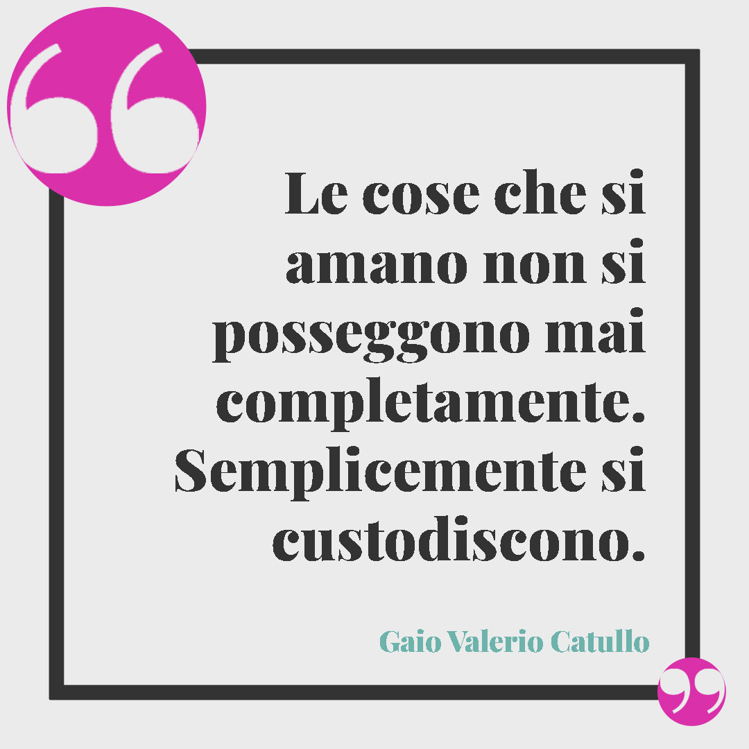 Frasi sul prendersi cura di qualcuno. Le cose che si amano non si posseggono mai completamente. Semplicemente si custodiscono. (Gaio Valerio Catullo)