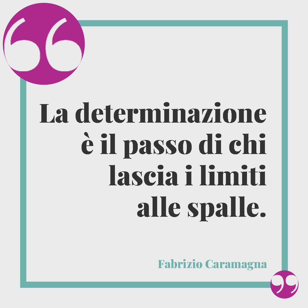Frasi sulla determinazione nella vita. La determinazione è il passo di chi lascia i limiti alle spalle. (Fabrizio Caramagna)