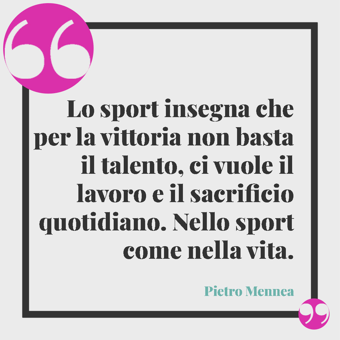 Frasi sulla determinazione nella vita. Lo sport insegna che per la vittoria non basta il talento, ci vuole il lavoro e il sacrificio quotidiano. Nello sport come nella vita. (Pietro Mennea)