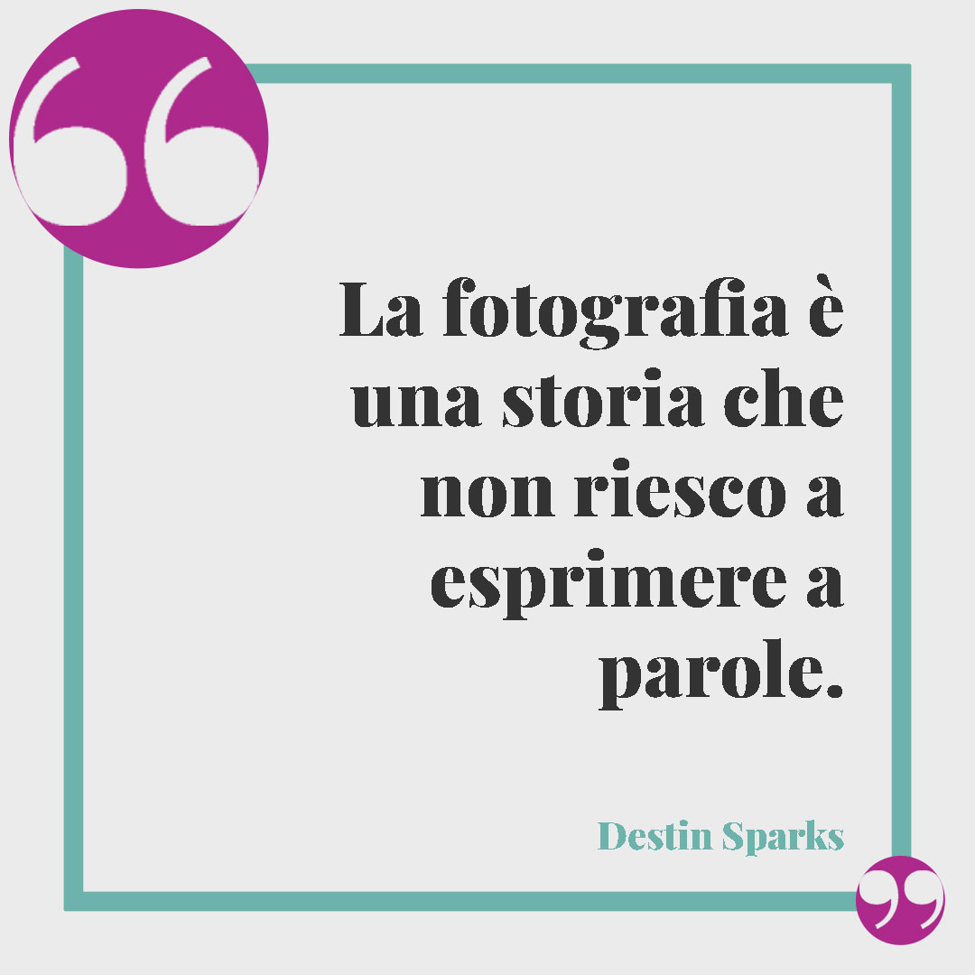 Frasi sulla fotografia. La fotografia è una storia che non riesco a esprimere a parole. (Destin Sparks)