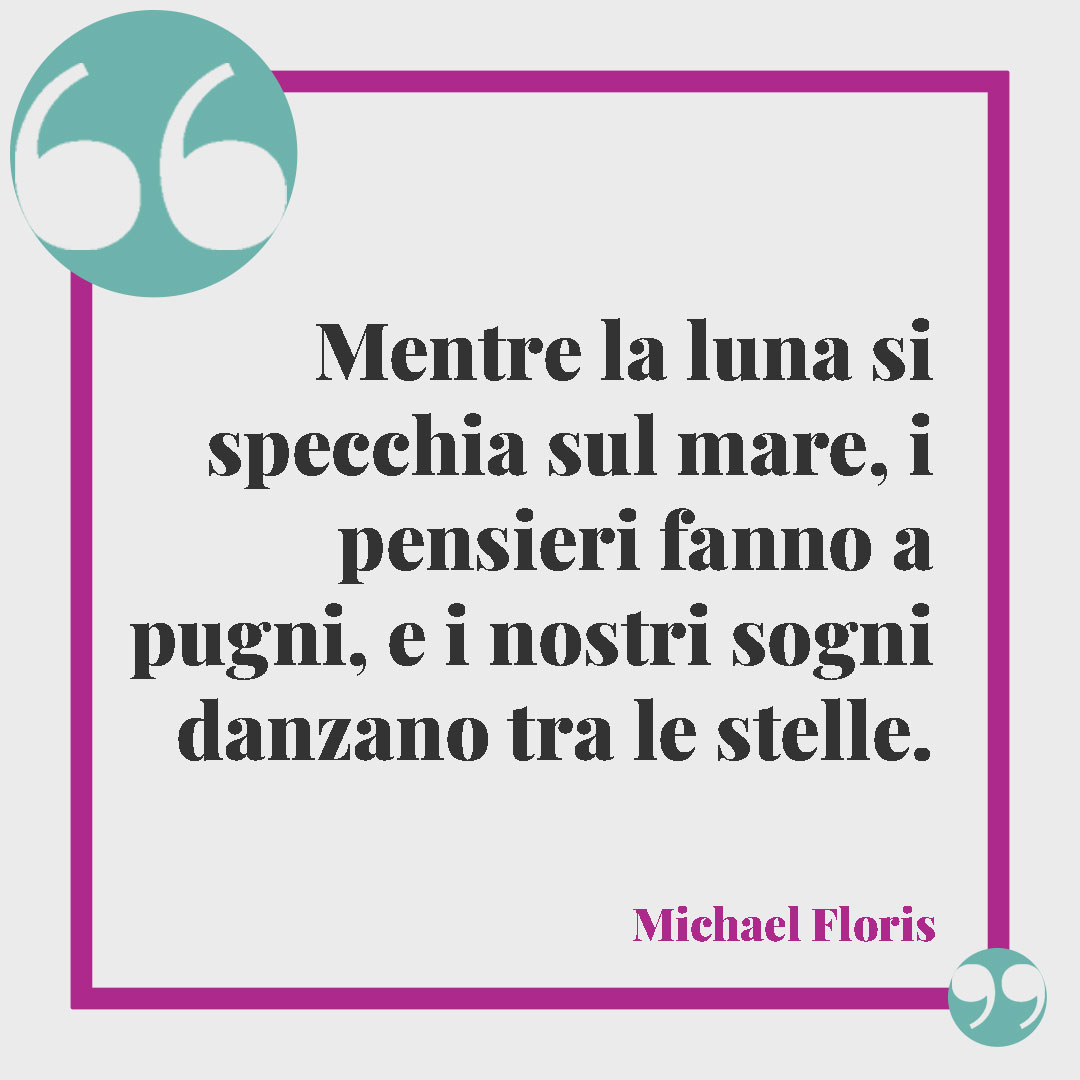 Frasi sulla luna.Mentre la luna si specchia sul mare, i pensieri fanno a pugni, e i nostri sogni danzano tra le stelle. (Michael Floris)