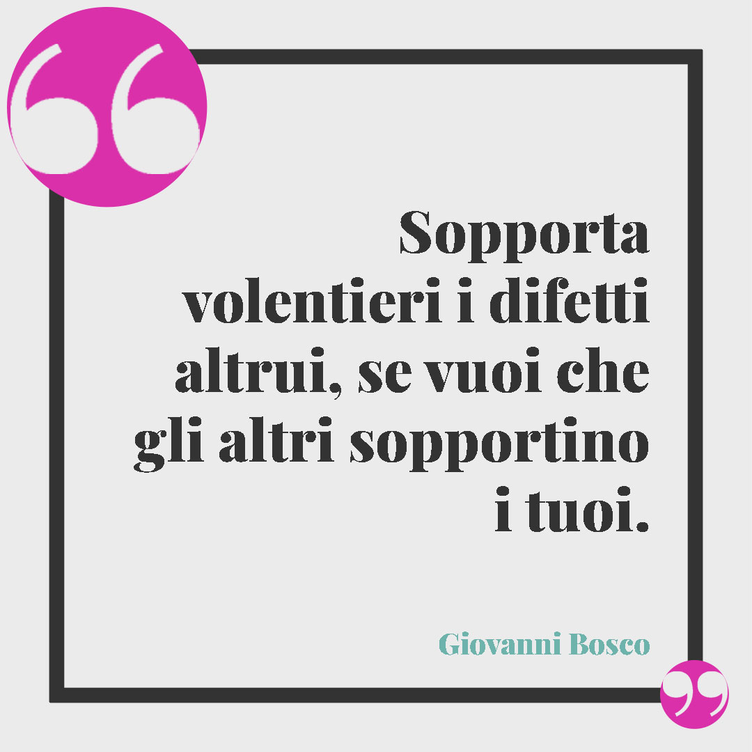 Frasi sulla sopportazione. Sopporta volentieri i difetti altrui, se vuoi che gli altri sopportino i tuoi. (Giovanni Bosco)
