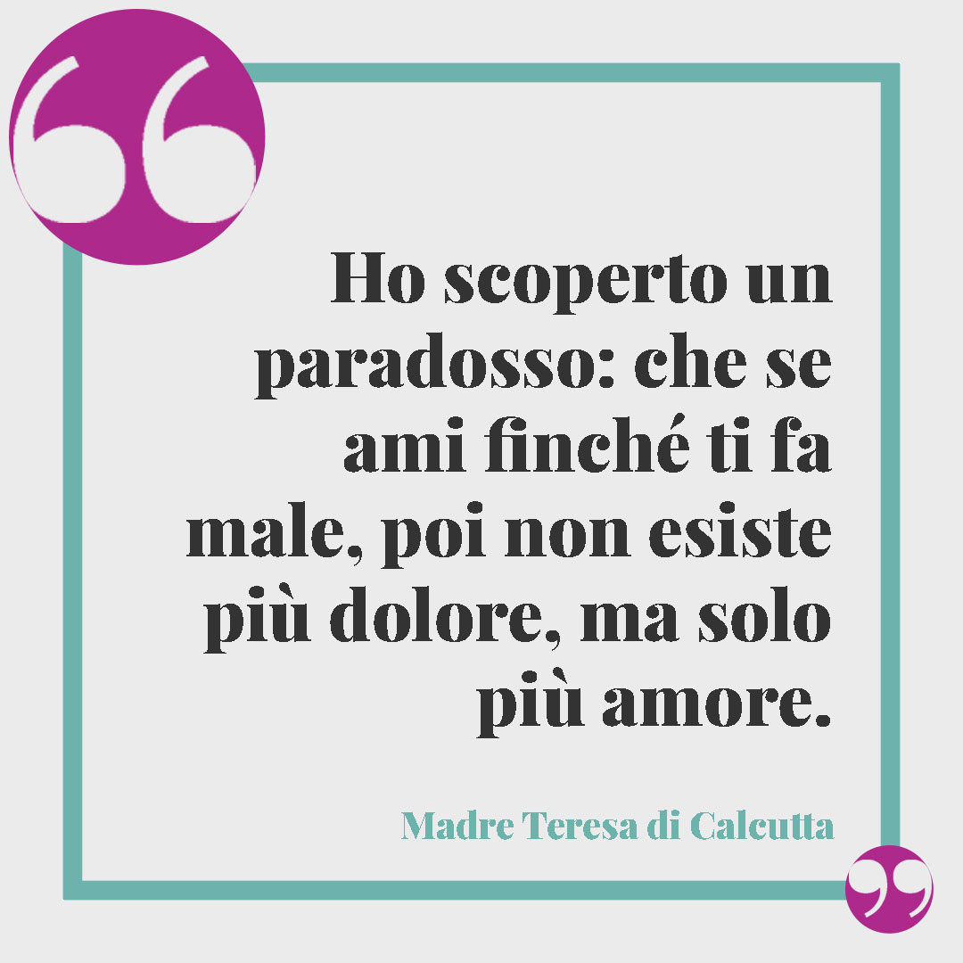 Frasi Madre Teresa di Calcutta. Ho scoperto un paradosso: che se ami finché ti fa male, poi non esiste più dolore, ma solo più amore.