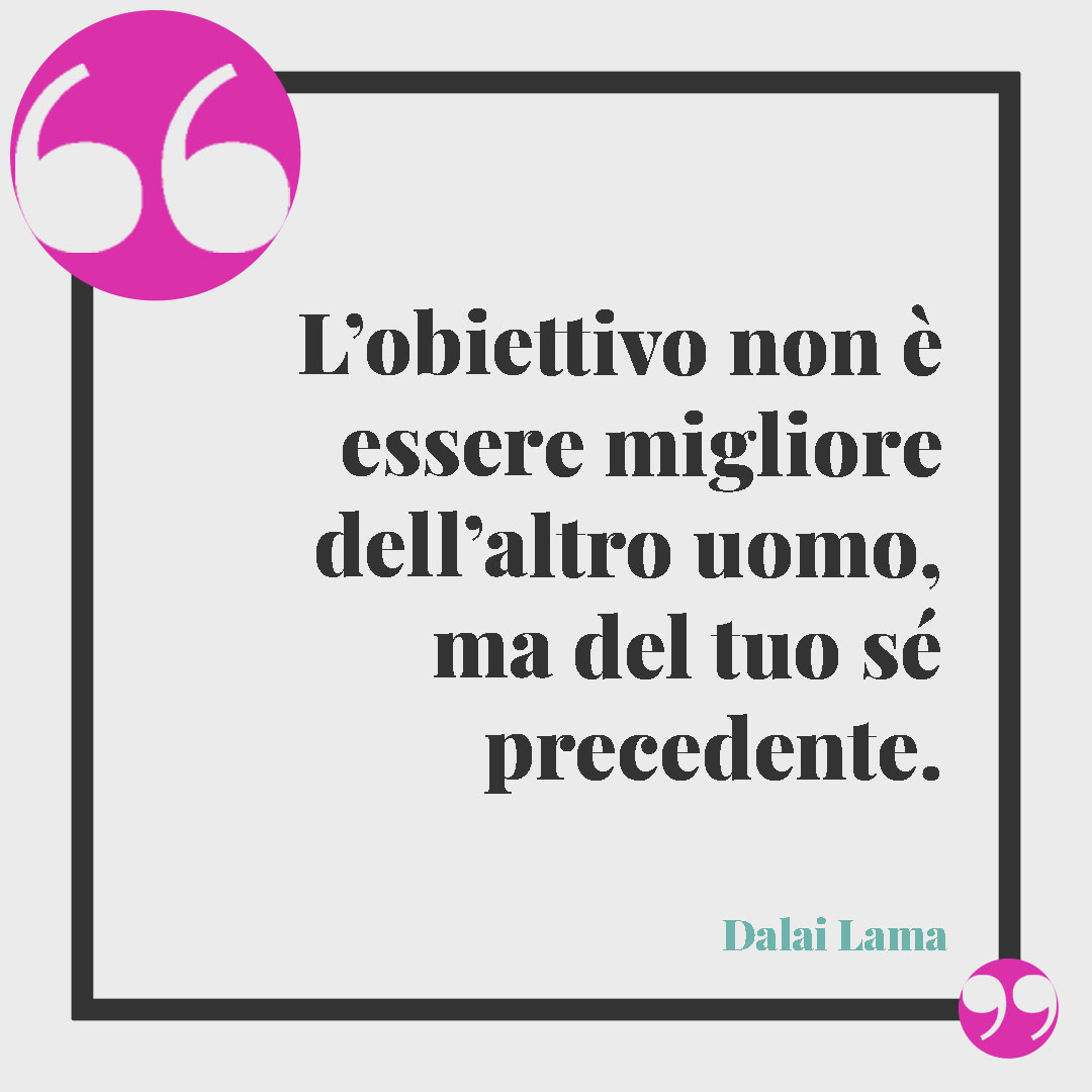 Frasi sugli obiettivi. L’obiettivo non è essere migliore dell’altro uomo, ma del tuo sé precedente. (Dalai Lama)