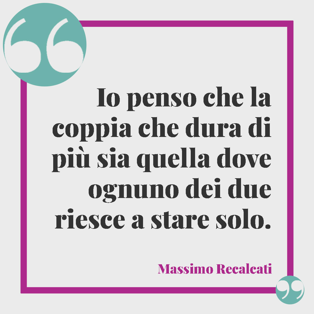 Frasi sui problemi di coppia. Io penso che la coppia che dura di più sia quella dove ognuno dei due riesce a stare solo. (Massimo Recalcati)
