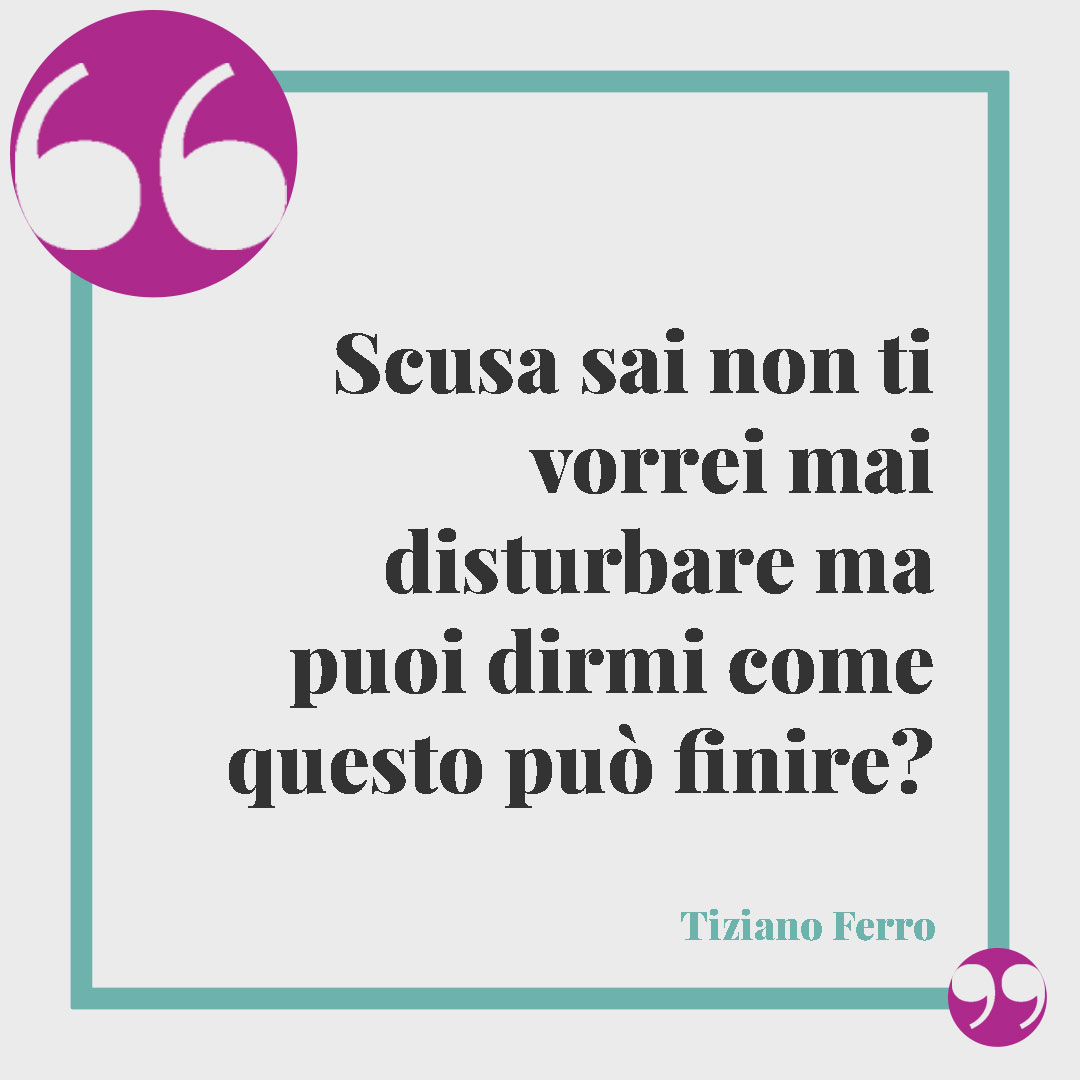 Frasi sui problemi di coppia. Scusa sai non ti vorrei mai disturbare ma puoi dirmi come questo può finire? (Tiziano Ferro)