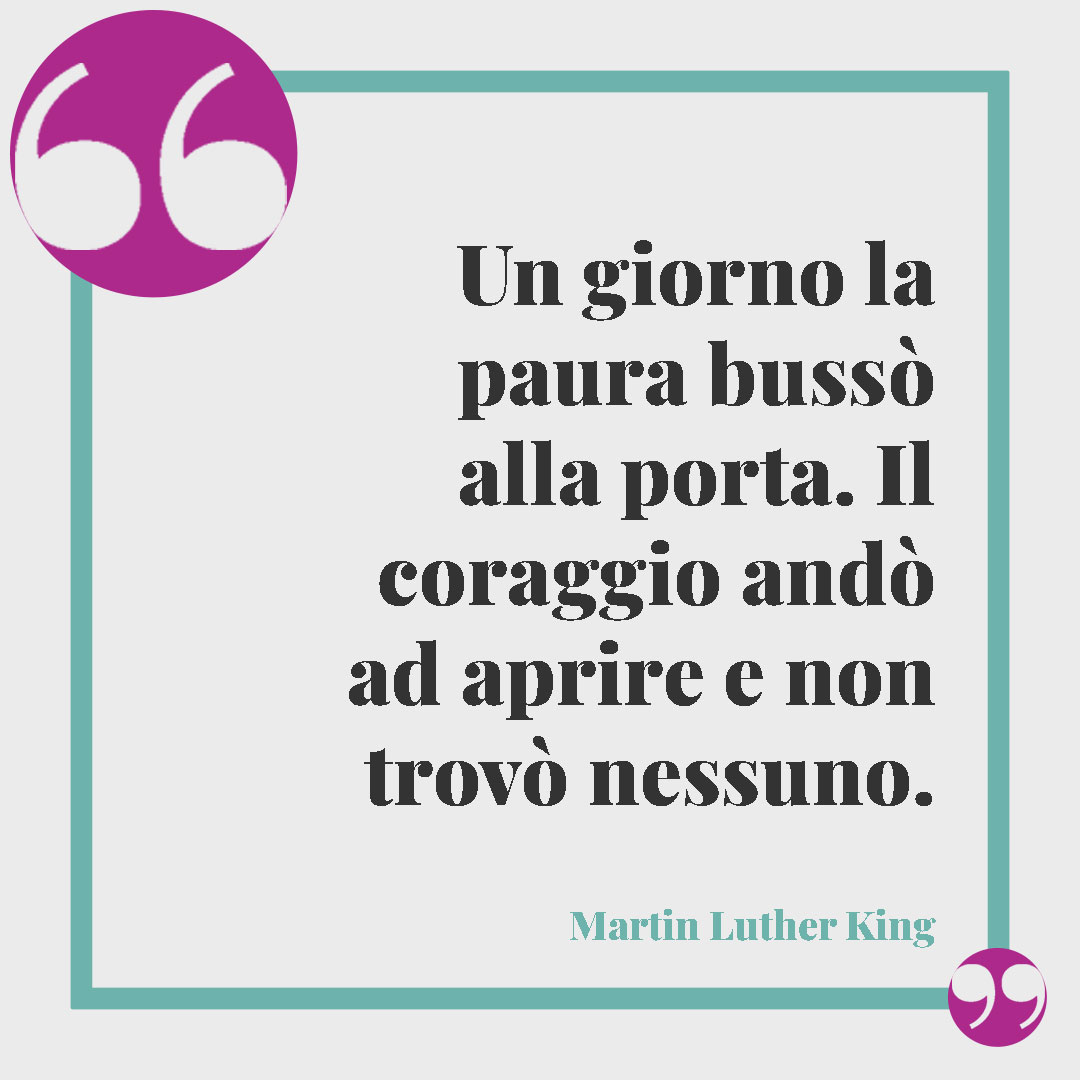 Frasi sul coraggio. Un giorno la paura bussò alla porta. Il coraggio andò ad aprire e non trovò nessuno. (Martin Luther King)