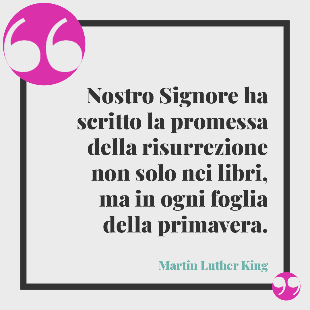 Frasi di Buona Pasqua. Nostro Signore ha scritto la promessa della risurrezione non solo nei libri, ma in ogni foglia della primavera. (Martin Luther King)