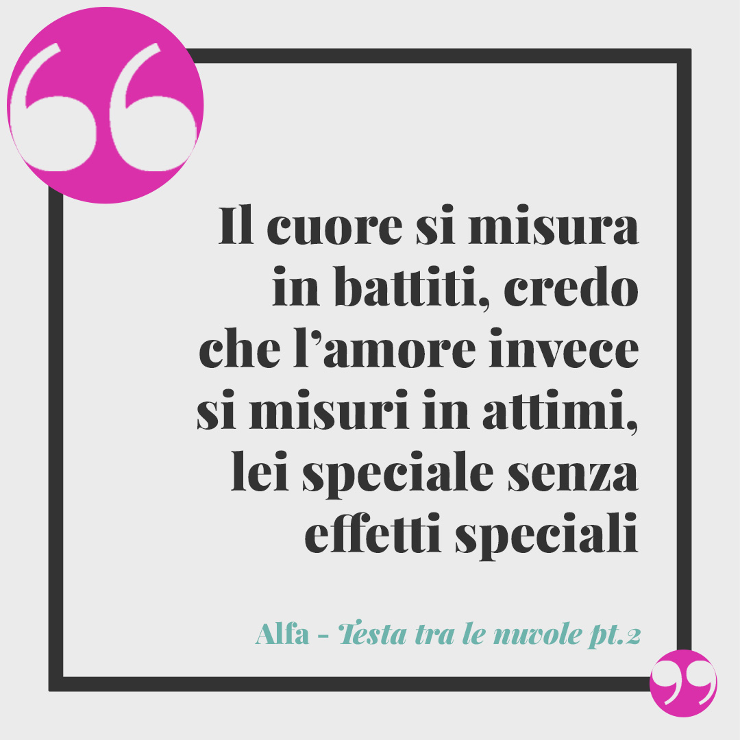Frasi di Alfa. Il cuore si misura in battiti, credo che l’amore invece si misuri in attimi, lei speciale senza effetti speciali, io vivo da re dentro i miei castelli mentali (Testa tra le nuvole pt. 2).