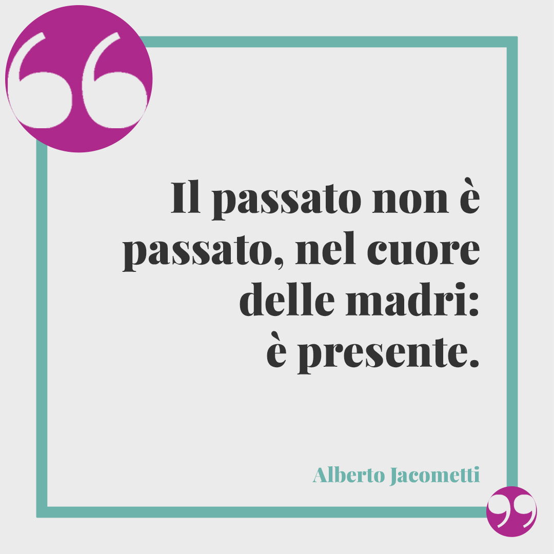 Frasi celebri per la festa della mamma. Il passato non è passato, nel cuore delle madri: è presente. (Alberto Jacometti)