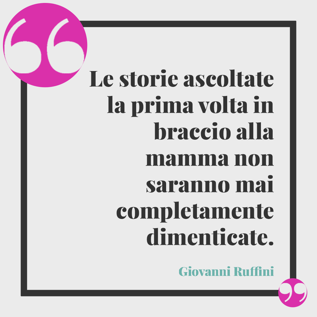 Frasi celebri per la festa della mamma. Le storie ascoltate la prima volta in braccio alla mamma non saranno mai completamente dimenticate. (Giovanni Ruffini)