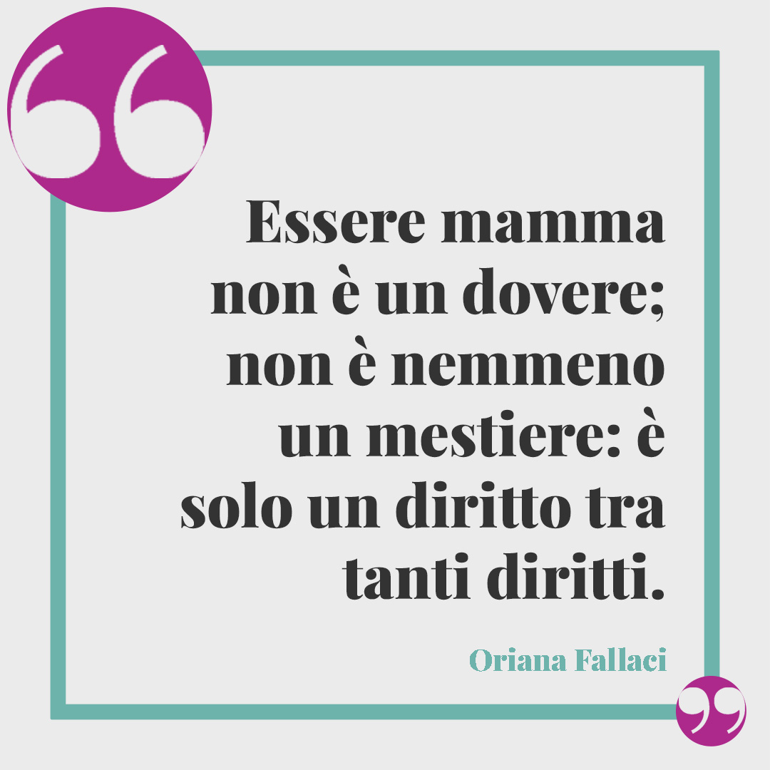 Frasi celebri per la festa della mamma. Essere mamma non è un dovere; non è nemmeno un mestiere: è solo un diritto tra tanti diritti. (Oriana Fallaci)