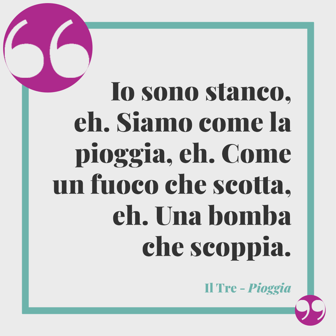 Frasi de Il Tre. Io sono stanco, eh. Siamo come la pioggia, eh. Come un fuoco che scotta, eh. Una bomba che scoppia. (Pioggia)