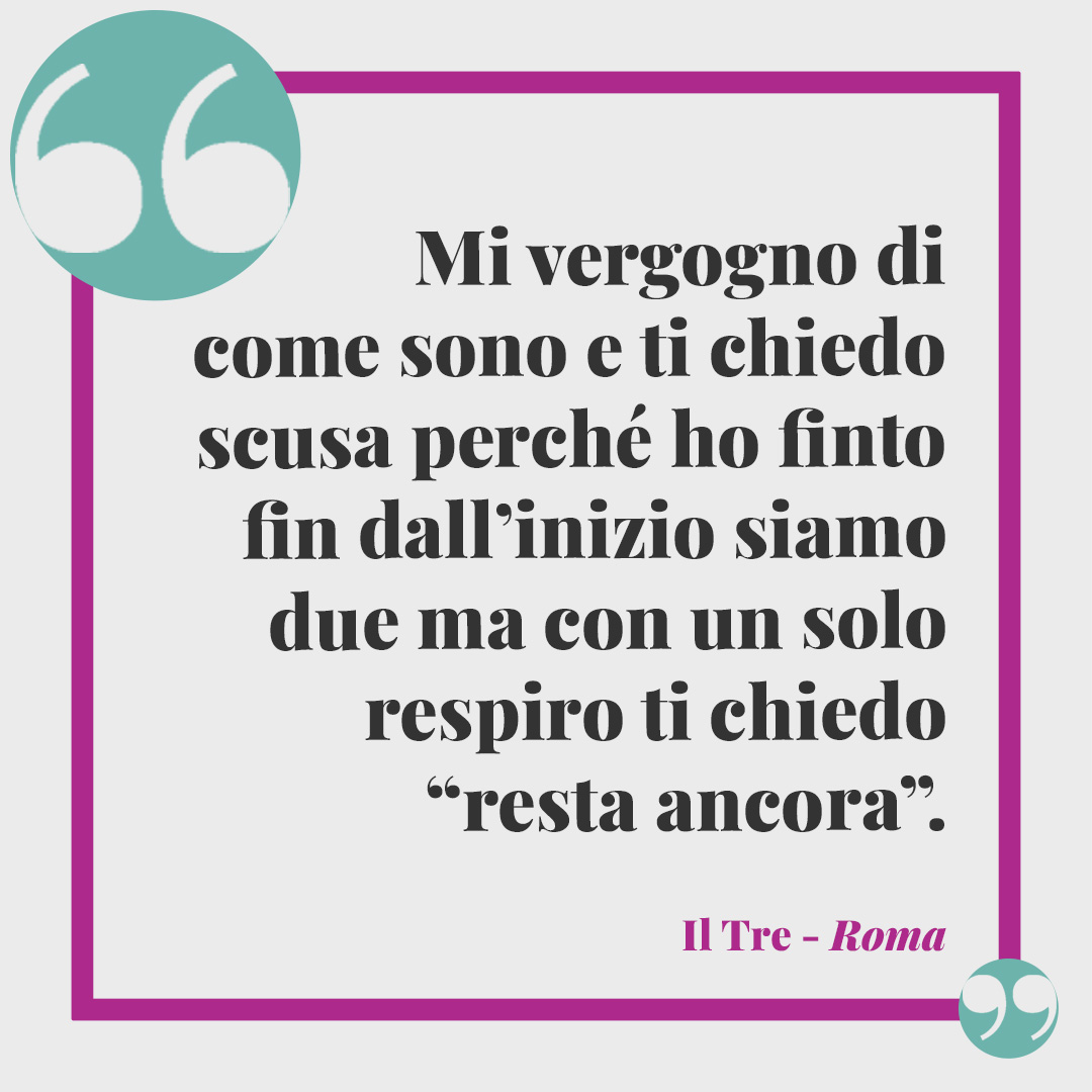 Frasi de Il Tre. Mi vergogno di come sono e ti chiedo scusa perché ho finto fin dall’inizio siamo due ma con un solo respiro ti chiedo “resta ancora”. Roma