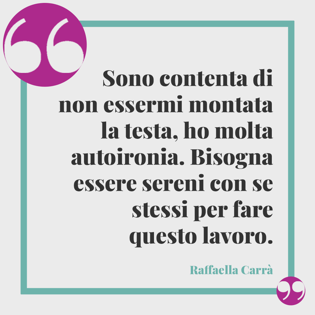 Frasi di Raffaella Carrà. Sono contenta di non essermi montata la testa, ho molta autoironia. Bisogna essere sereni con se stessi per fare questo lavoro.