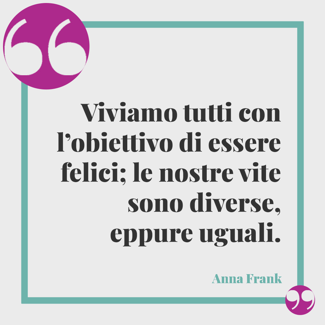 Frasi tratte dal Diario di Anna Frank. Viviamo tutti con l’obiettivo di essere felici; le nostre vite sono diverse, eppure uguali. Anna Frank