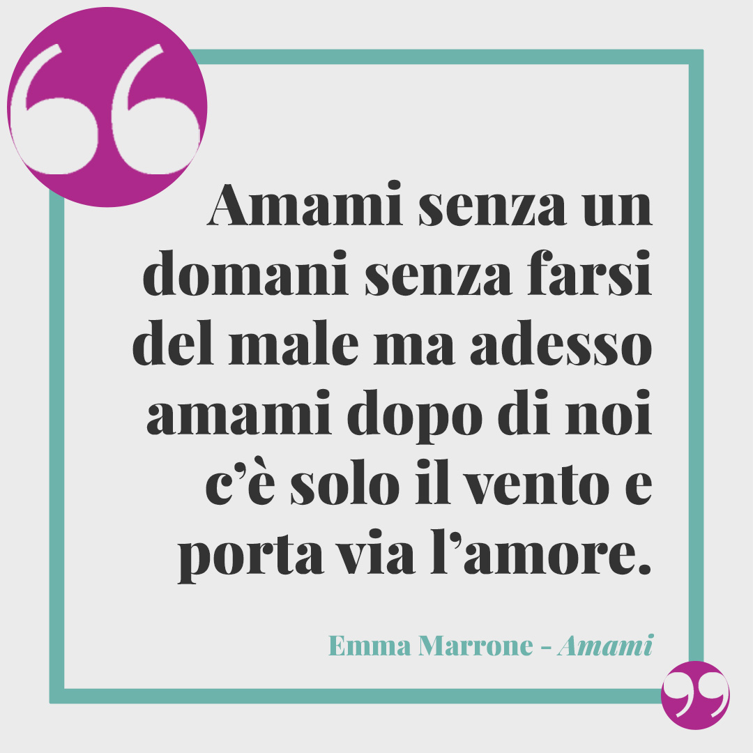 Frasi Emma Marrone. Amami senza un domani senza farsi del male ma adesso amami dopo di noi c’è solo il vento e porta via l’amore. Amami