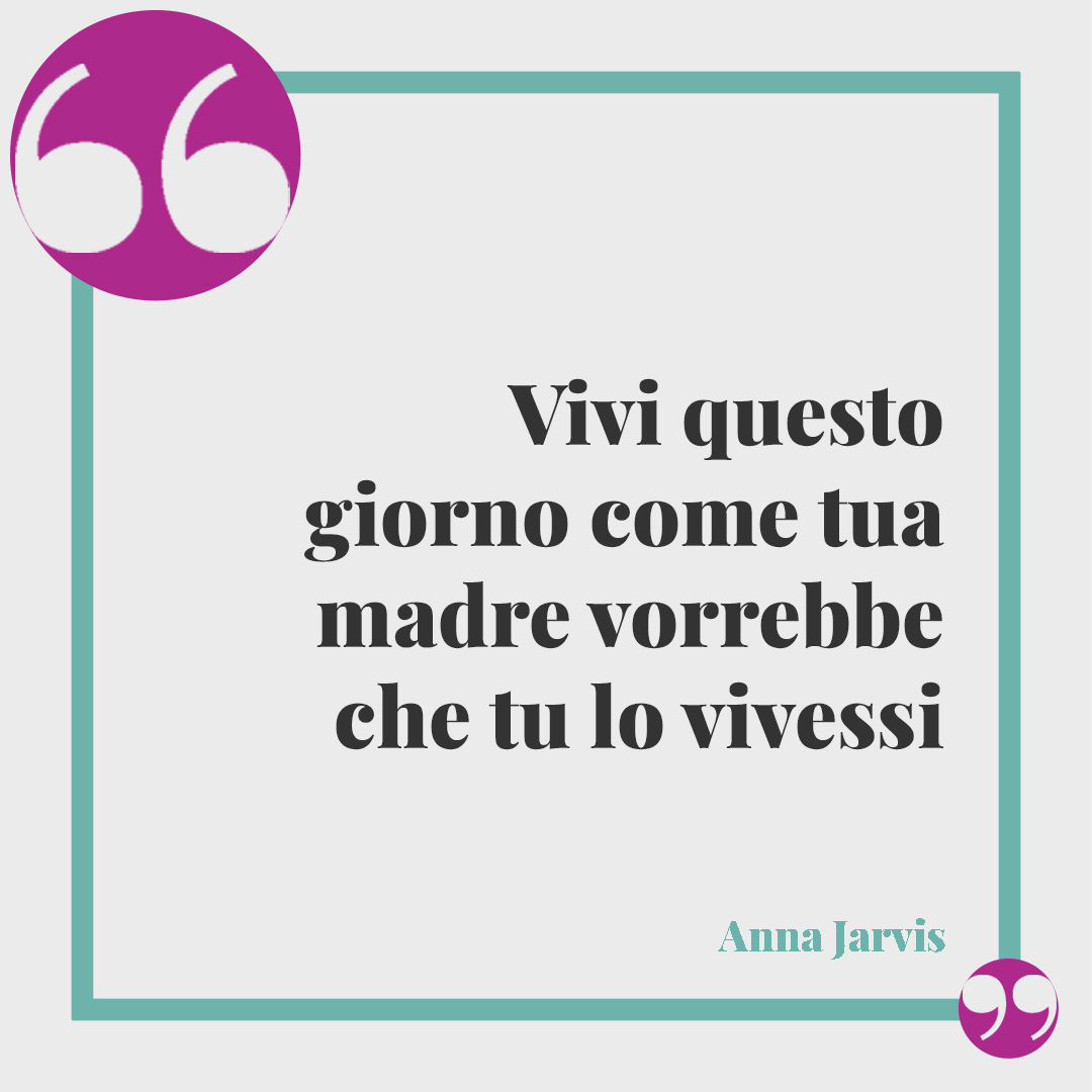 Frasi per la festa della mamma. Vivi questo giorno come tua madre vorrebbe che tu lo vivessi (Anna Jarvis)