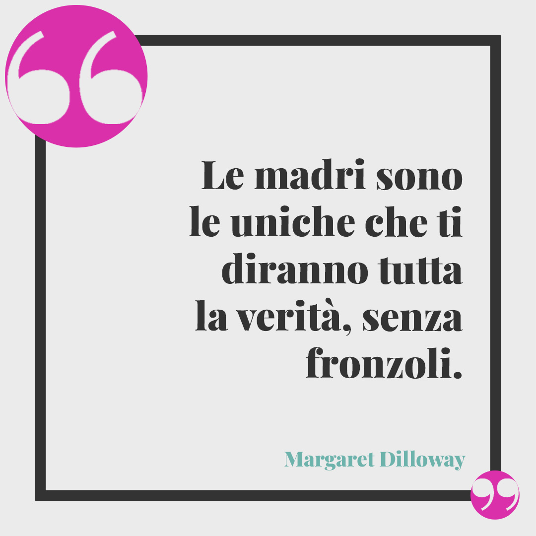 Frasi per la festa della mamma. Le madri sono le uniche che ti diranno tutta la verità, senza fronzoli. (Margaret Dilloway)