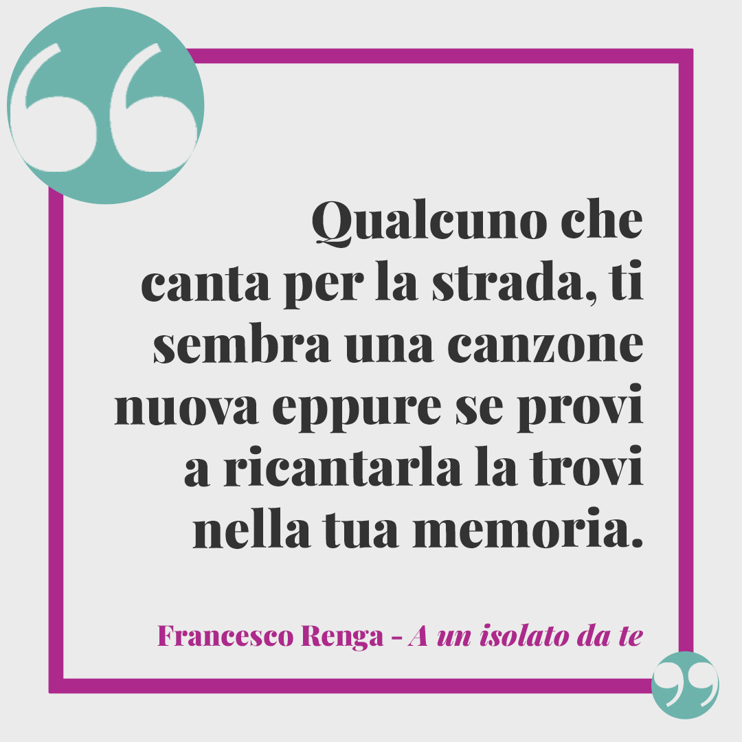 Frasi Francesco Renga. Qualcuno che canta per la strada, ti sembra una canzone nuova eppure se provi a ricantarla la trovi nella tua memoria. (A un isolato da te)