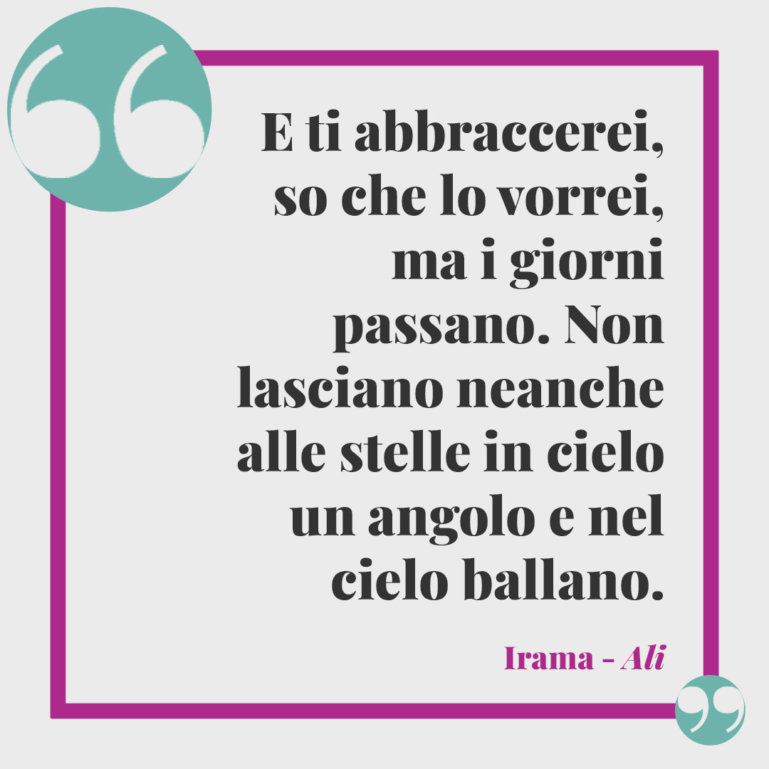 Frasi di Irama. E ti abbraccerei, so che lo vorrei, ma i giorni passano. Non lasciano neanche alle stelle in cielo un angolo e nel cielo ballano. Ali