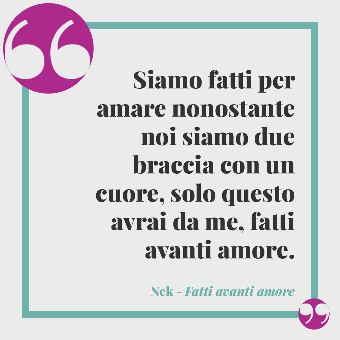 Frasi di Nek. Siamo fatti per amare nonostante noi siamo due braccia con un cuore, solo questo avrai da me, fatti avanti amore. (Fatti avanti amore)