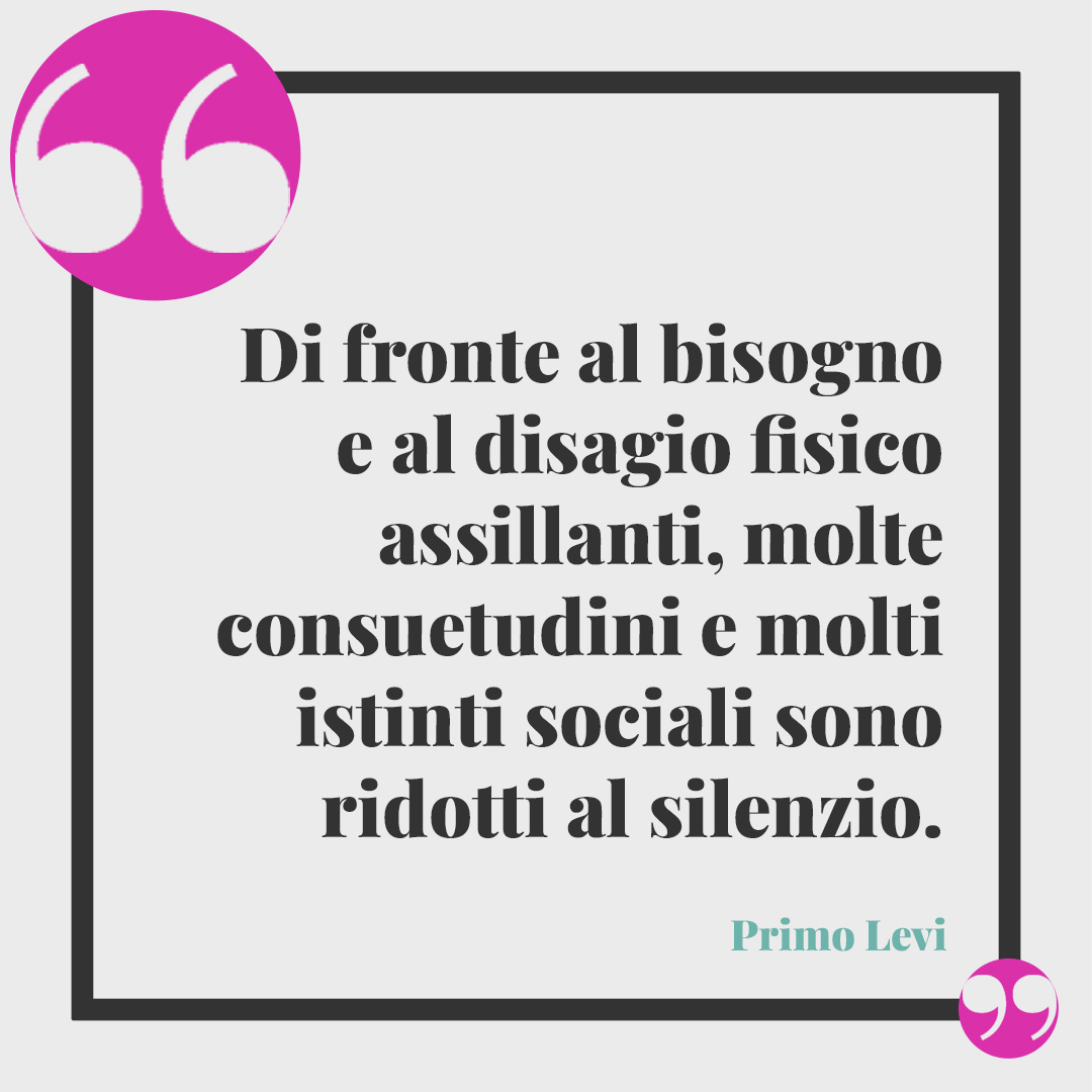 Frasi di Primo Levi. Di fronte al bisogno e al disagio fisico assillanti, molte consuetudini e molti istinti sociali sono ridotti al silenzio. Primo Levi