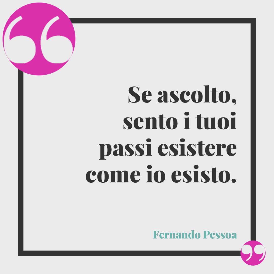 Frasi per ricordare una persona speciale. Se ascolto, sento i tuoi passi esistere come io esisto. Fernando Pessoa